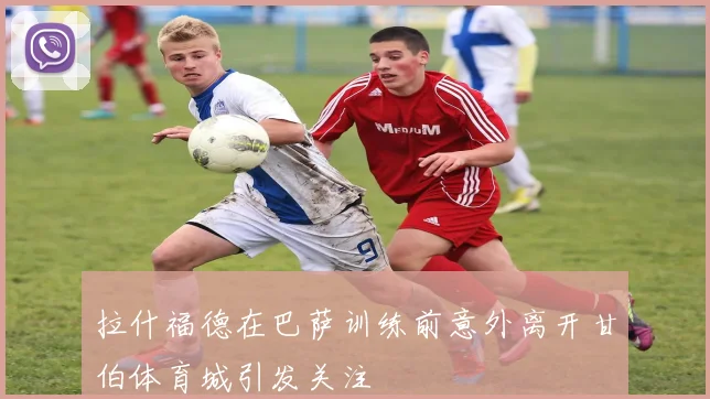 拉什福德在巴萨训练前意外离开甘伯体育城引发关注