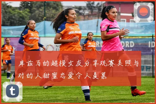 库兹马的超模女友分享观赛美照与对的人甜蜜恋爱令人羡慕