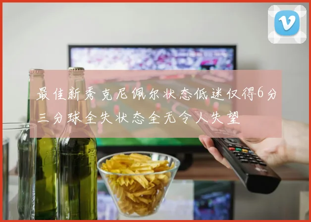 最佳新秀克尼佩尔状态低迷仅得6分三分球全失状态全无令人失望