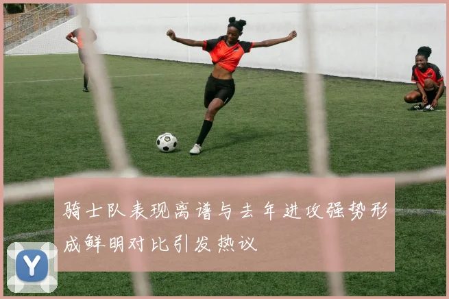 骑士队表现离谱与去年进攻强势形成鲜明对比引发热议