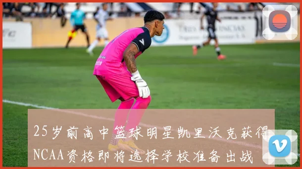 25岁前高中篮球明星凯里沃克获得NCAA资格即将选择学校准备出战