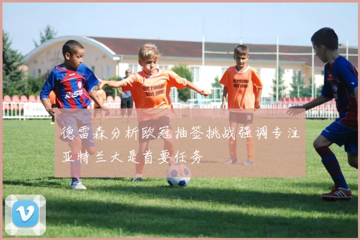 德雷森分析欧冠抽签挑战强调专注亚特兰大是首要任务