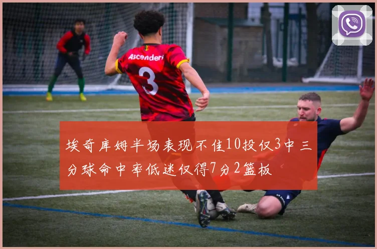 埃奇库姆半场表现不佳10投仅3中三分球命中率低迷仅得7分2篮板