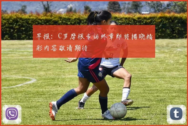 早报：C罗摩根专访终章即将揭晓精彩内容敬请期待