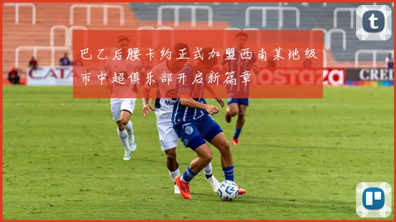 巴乙后腰卡约正式加盟西南某地级市中超俱乐部开启新篇章