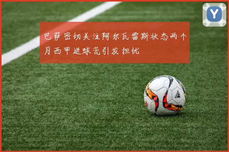 巴萨密切关注阿尔瓦雷斯状态两个月西甲进球荒引发担忧