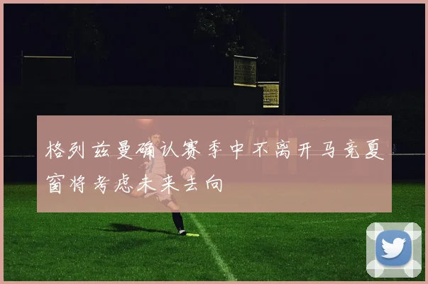 格列兹曼确认赛季中不离开马竞夏窗将考虑未来去向