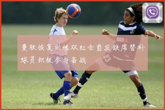 曼联恢复训练双红会首发缺席替补球员积极参与备战