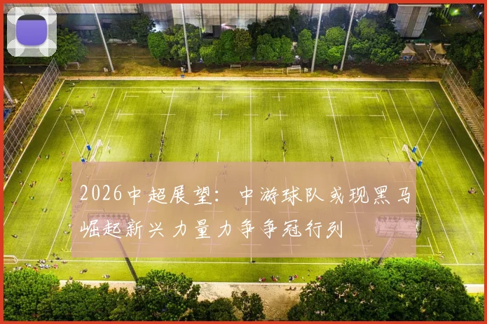 2026中超展望：中游球队或现黑马崛起新兴力量力争争冠行列