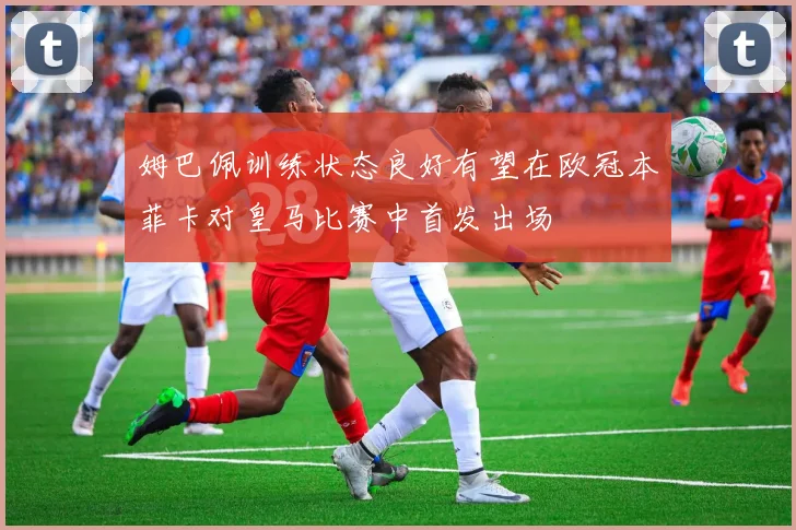 姆巴佩训练状态良好有望在欧冠本菲卡对皇马比赛中首发出场