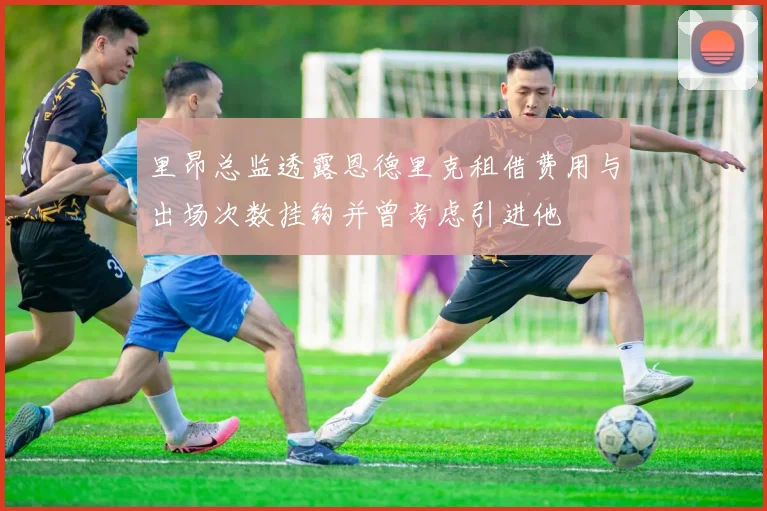 里昂总监透露恩德里克租借费用与出场次数挂钩并曾考虑引进他