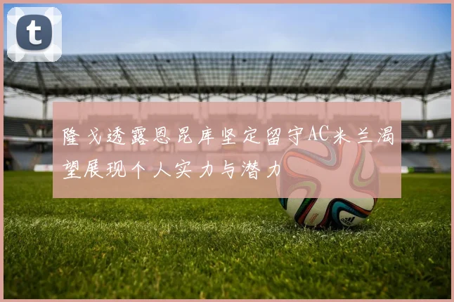 隆戈透露恩昆库坚定留守AC米兰渴望展现个人实力与潜力