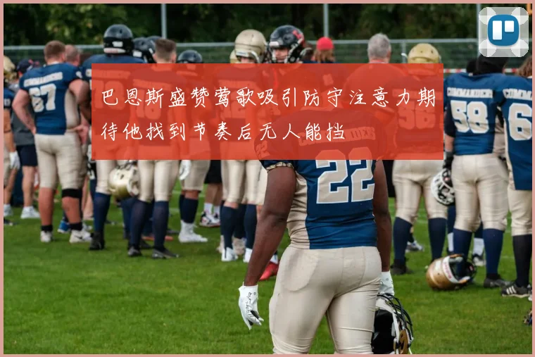 巴恩斯盛赞莺歌吸引防守注意力期待他找到节奏后无人能挡