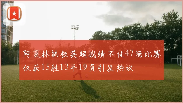 阿莫林执教英超战绩不佳47场比赛仅获15胜13平19负引发热议