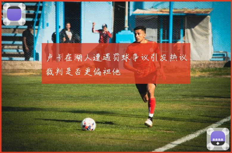 卢卡在湖人遭遇罚球争议引发热议裁判是否更偏袒他