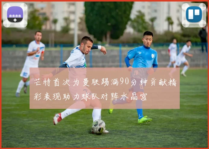 芒特首次为曼联踢满90分钟贡献精彩表现助力球队对阵水晶宫