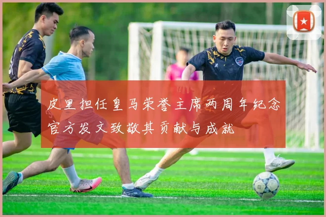 皮里担任皇马荣誉主席两周年纪念官方发文致敬其贡献与成就