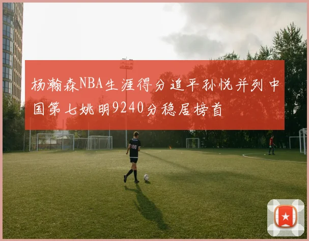 杨瀚森NBA生涯得分追平孙悦并列中国第七姚明9240分稳居榜首