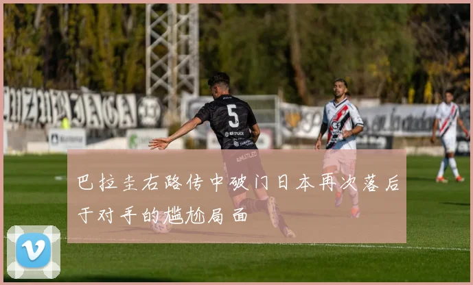 巴拉圭右路传中破门日本再次落后于对手的尴尬局面