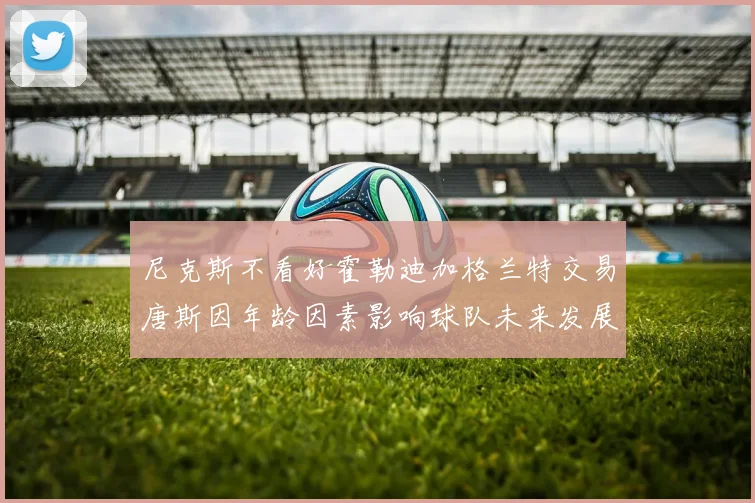 尼克斯不看好霍勒迪加格兰特交易唐斯因年龄因素影响球队未来发展