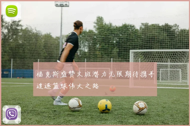 福克斯盛赞文班潜力无限期待携手追逐篮球伟大之路
