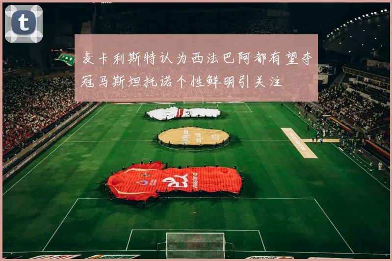 麦卡利斯特认为西法巴阿都有望夺冠马斯坦托诺个性鲜明引关注