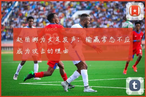 赵丽娜为女足发声：输赢常态不应成为攻击的理由