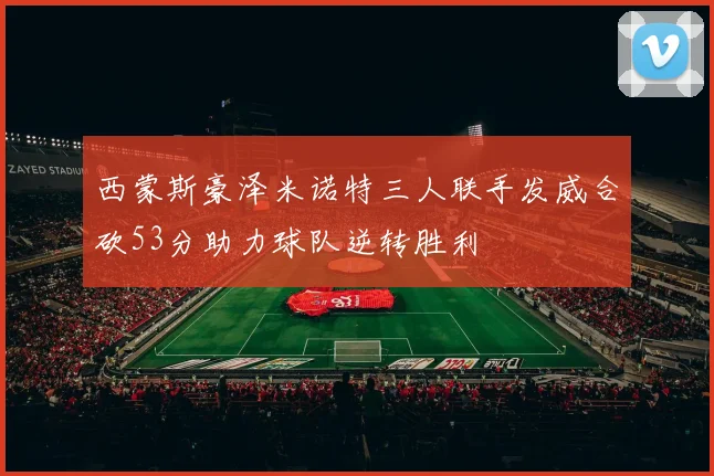 西蒙斯豪泽米诺特三人联手发威合砍53分助力球队逆转胜利