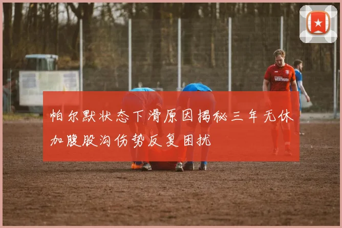 帕尔默状态下滑原因揭秘三年无休加腹股沟伤势反复困扰
