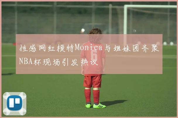 性感网红模特Monica与姐妹团齐聚NBA杯现场引发热议