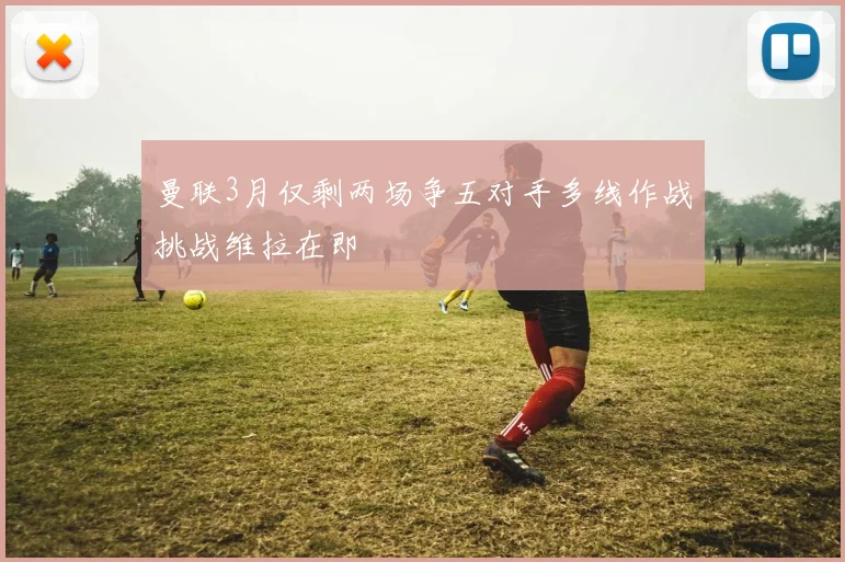 曼联3月仅剩两场争五对手多线作战挑战维拉在即