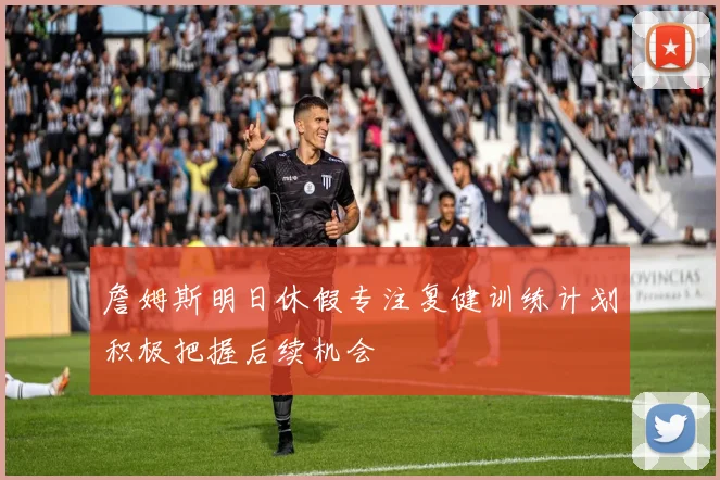 詹姆斯明日休假专注复健训练计划积极把握后续机会