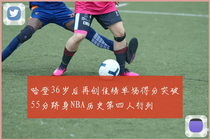 哈登36岁后再创佳绩单场得分突破55分跻身NBA历史第四人行列