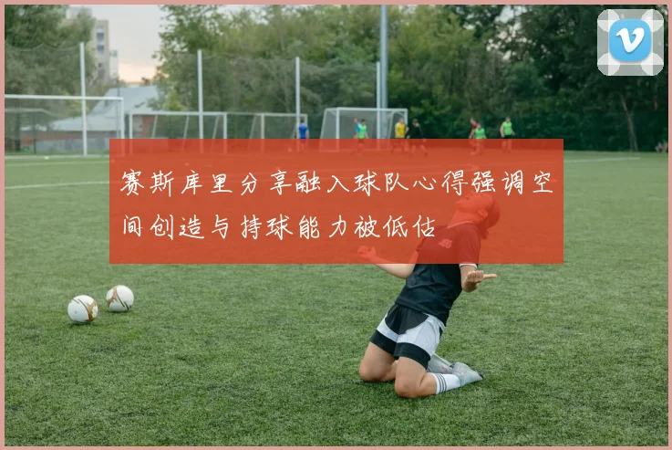 赛斯库里分享融入球队心得强调空间创造与持球能力被低估