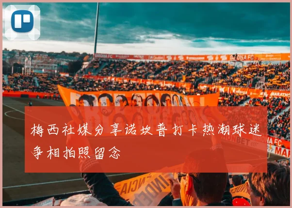 梅西社媒分享诺坎普打卡热潮球迷争相拍照留念