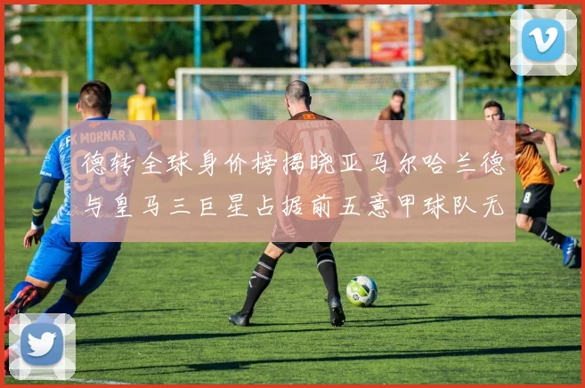 德转全球身价榜揭晓亚马尔哈兰德与皇马三巨星占据前五意甲球队无缘前二十