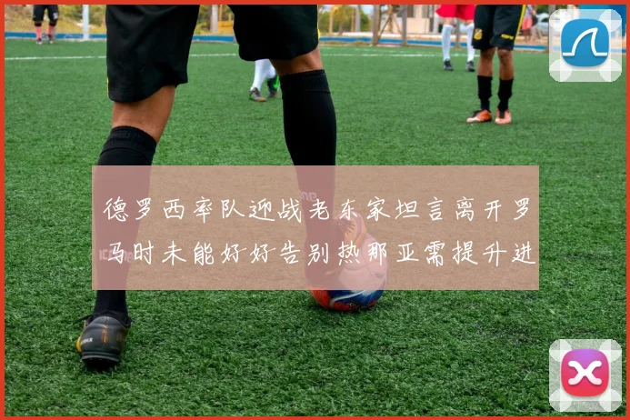 德罗西率队迎战老东家坦言离开罗马时未能好好告别热那亚需提升进攻强度