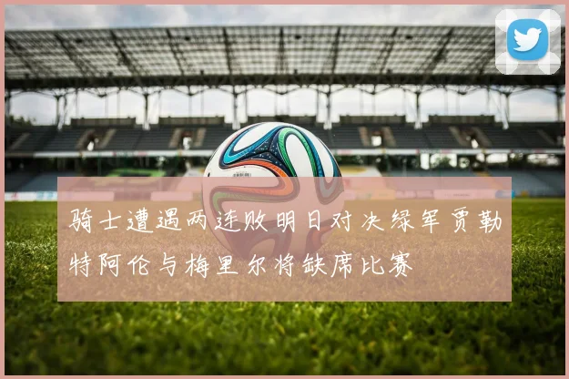 骑士遭遇两连败明日对决绿军贾勒特阿伦与梅里尔将缺席比赛