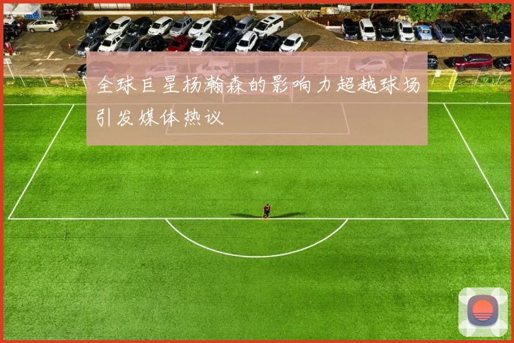全球巨星杨瀚森的影响力超越球场引发媒体热议