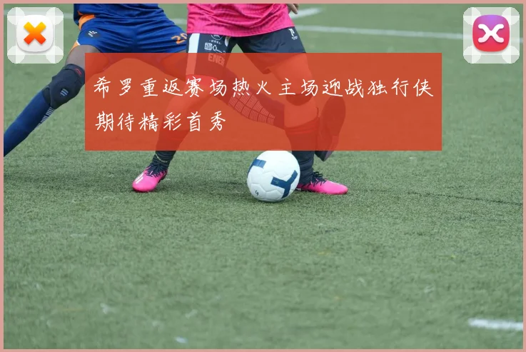 希罗重返赛场热火主场迎战独行侠期待精彩首秀