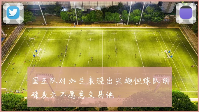 国王队对加兰表现出兴趣但球队明确表示不愿意交易他