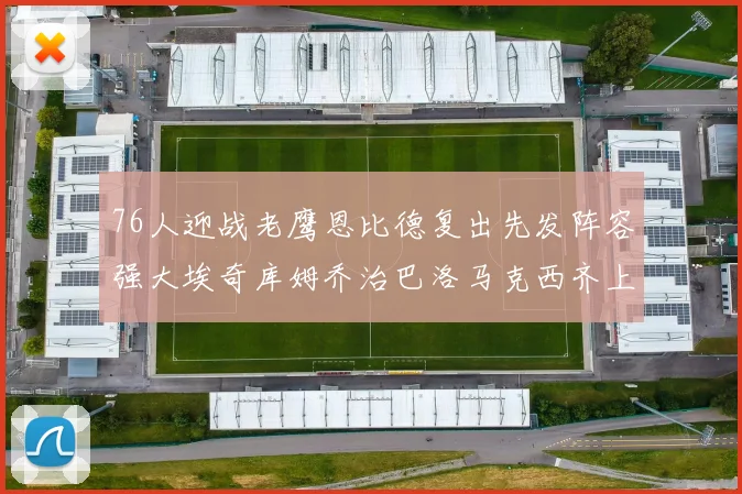 76人迎战老鹰恩比德复出先发阵容强大埃奇库姆乔治巴洛马克西齐上阵