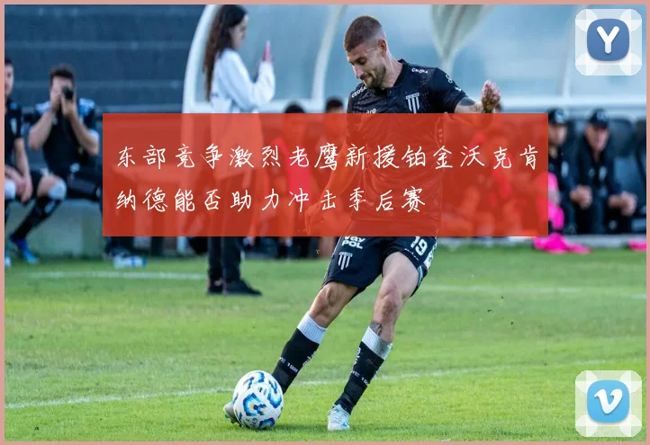 东部竞争激烈老鹰新援铂金沃克肯纳德能否助力冲击季后赛