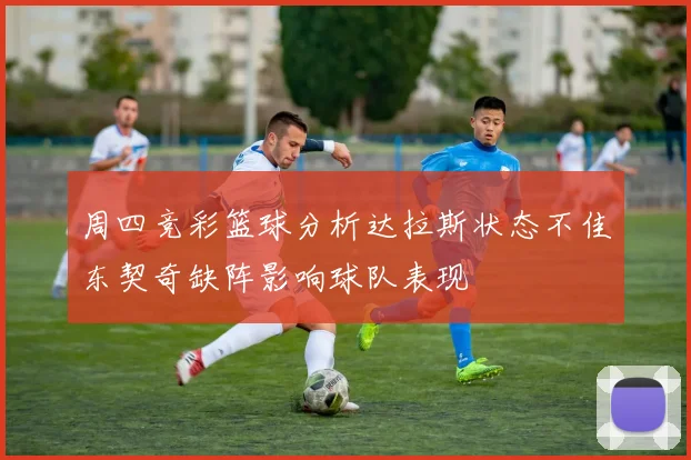 周四竞彩篮球分析达拉斯状态不佳东契奇缺阵影响球队表现