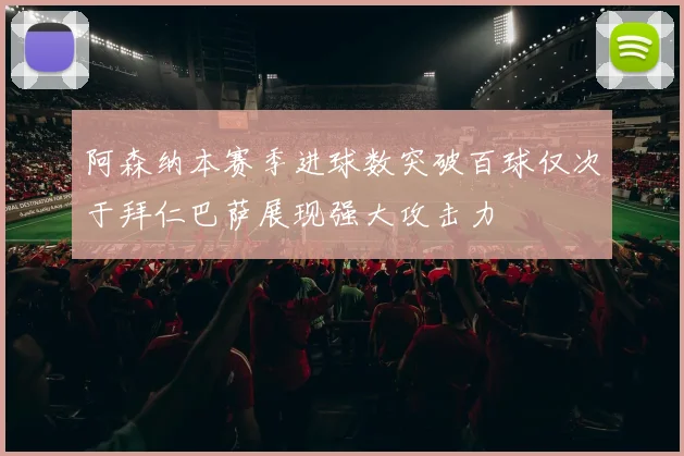 阿森纳本赛季进球数突破百球仅次于拜仁巴萨展现强大攻击力