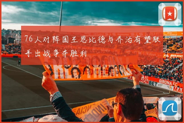 76人对阵国王恩比德与乔治有望联手出战争夺胜利